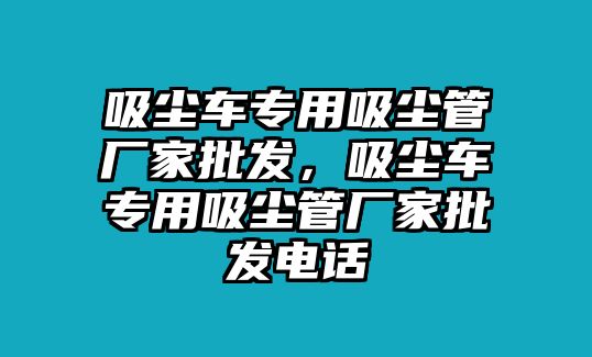 吸塵車專用吸塵管廠家批發(fā)，吸塵車專用吸塵管廠家批發(fā)電話