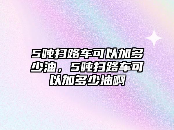 5噸掃路車可以加多少油，5噸掃路車可以加多少油啊