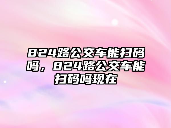 824路公交車能掃碼嗎，824路公交車能掃碼嗎現在