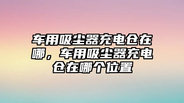 車用吸塵器充電倉在哪，車用吸塵器充電倉在哪個位置