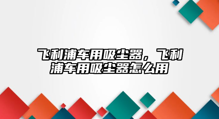 飛利浦車用吸塵器，飛利浦車用吸塵器怎么用