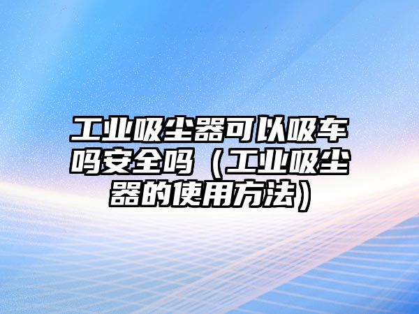 工業(yè)吸塵器可以吸車嗎安全嗎（工業(yè)吸塵器的使用方法）