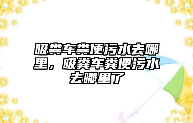 吸糞車糞便污水去哪里，吸糞車糞便污水去哪里了