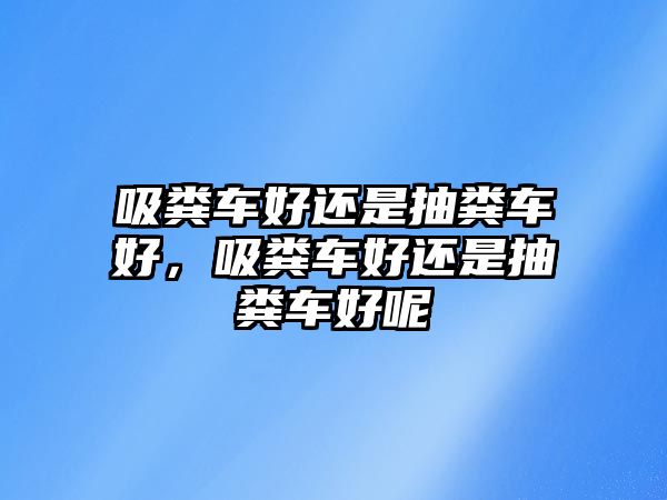 吸糞車好還是抽糞車好，吸糞車好還是抽糞車好呢