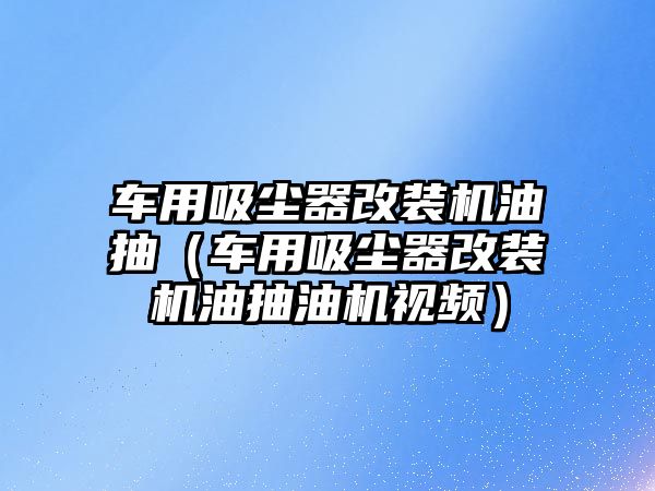 車用吸塵器改裝機(jī)油抽（車用吸塵器改裝機(jī)油抽油機(jī)視頻）