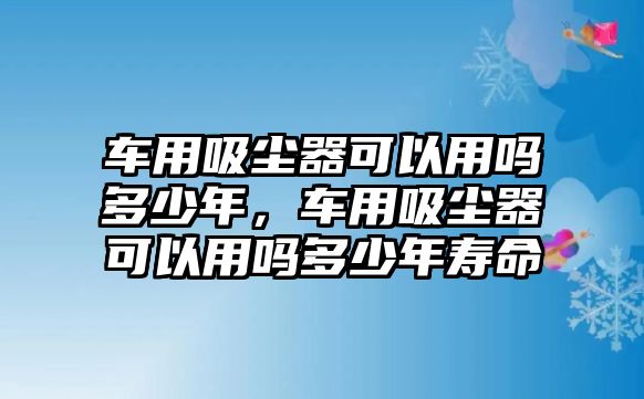 車用吸塵器可以用嗎多少年，車用吸塵器可以用嗎多少年壽命