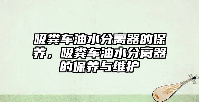 吸糞車油水分離器的保養(yǎng)，吸糞車油水分離器的保養(yǎng)與維護