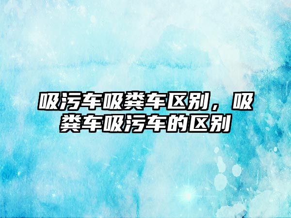 吸污車吸糞車區別，吸糞車吸污車的區別