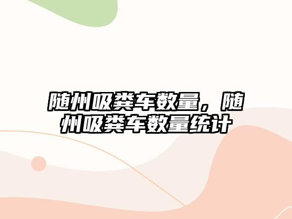 隨州吸糞車數量，隨州吸糞車數量統計