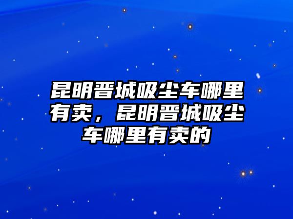 昆明晉城吸塵車哪里有賣，昆明晉城吸塵車哪里有賣的