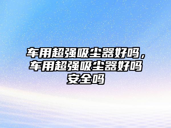 車用超強吸塵器好嗎，車用超強吸塵器好嗎安全嗎