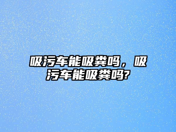 吸污車能吸糞嗎，吸污車能吸糞嗎?