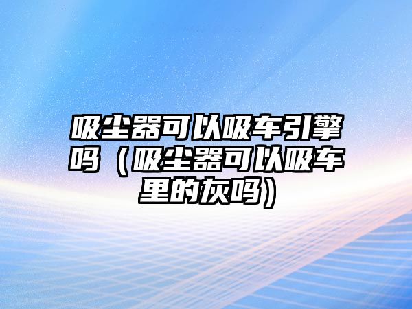 吸塵器可以吸車引擎嗎（吸塵器可以吸車里的灰嗎）