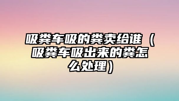 吸糞車吸的糞賣給誰（吸糞車吸出來的糞怎么處理）