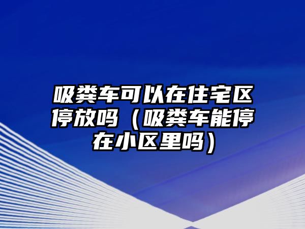 吸糞車可以在住宅區停放嗎（吸糞車能停在小區里嗎）