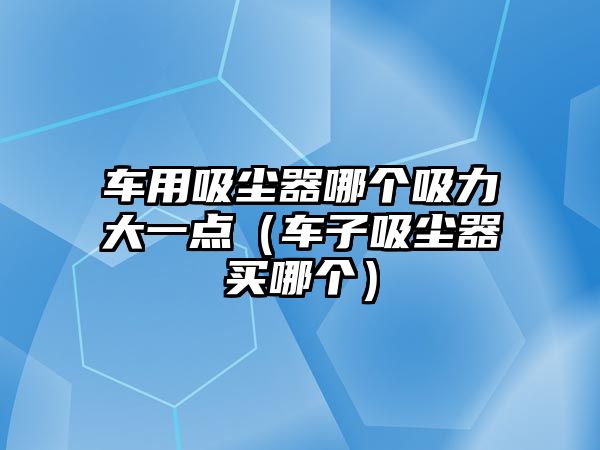 車用吸塵器哪個(gè)吸力大一點(diǎn)（車子吸塵器買哪個(gè)）