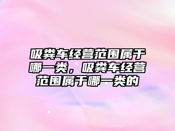 吸糞車經(jīng)營范圍屬于哪一類，吸糞車經(jīng)營范圍屬于哪一類的