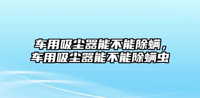 車用吸塵器能不能除螨，車用吸塵器能不能除螨蟲