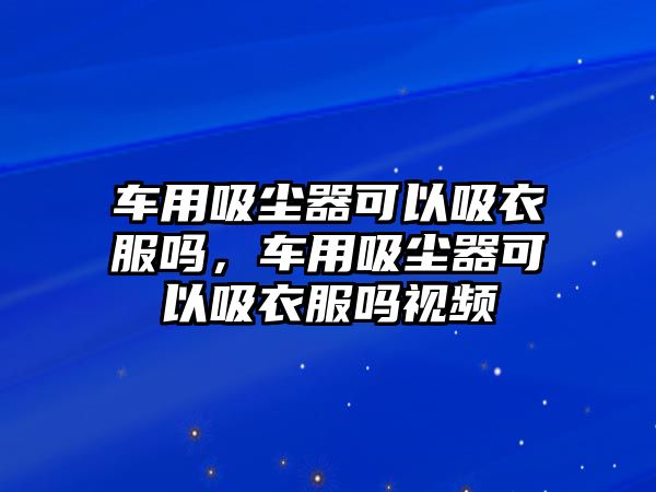 車用吸塵器可以吸衣服嗎，車用吸塵器可以吸衣服嗎視頻