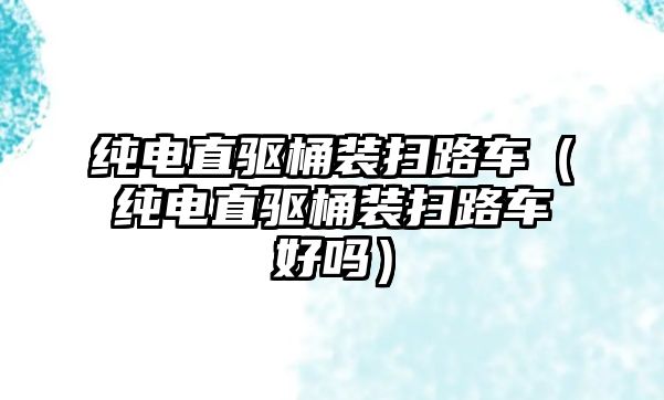 純電直驅桶裝掃路車（純電直驅桶裝掃路車好嗎）