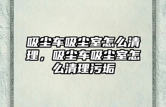 吸塵車吸塵室怎么清理，吸塵車吸塵室怎么清理污垢