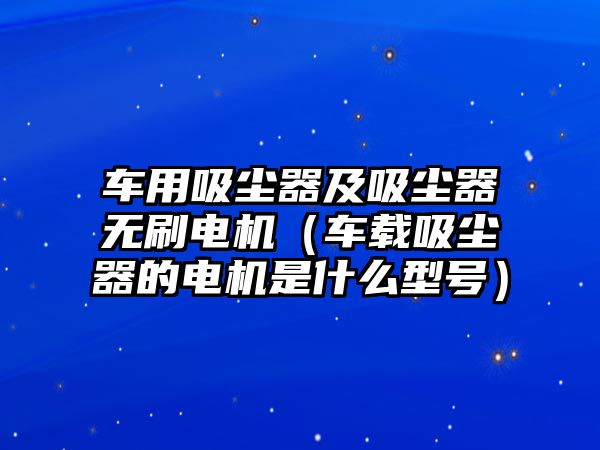 車用吸塵器及吸塵器無刷電機（車載吸塵器的電機是什么型號）