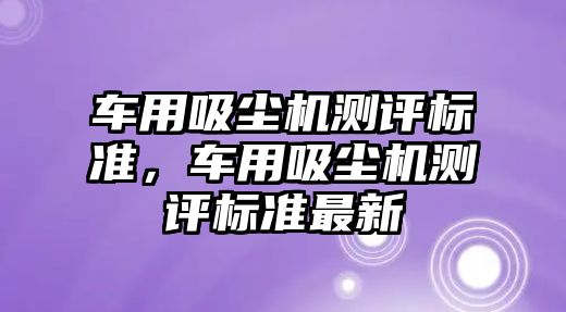 車用吸塵機測評標(biāo)準(zhǔn)，車用吸塵機測評標(biāo)準(zhǔn)最新