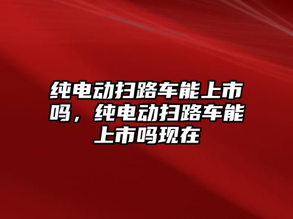 純電動掃路車能上市嗎，純電動掃路車能上市嗎現在