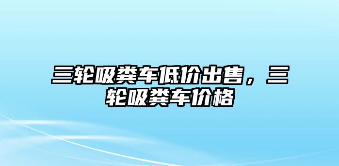 三輪吸糞車低價出售，三輪吸糞車價格