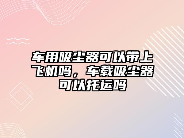 車用吸塵器可以帶上飛機嗎，車載吸塵器可以托運嗎