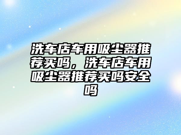 洗車店車用吸塵器推薦買嗎，洗車店車用吸塵器推薦買嗎安全嗎