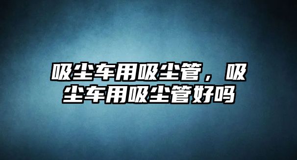 吸塵車用吸塵管，吸塵車用吸塵管好嗎