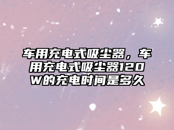 車用充電式吸塵器，車用充電式吸塵器120W的充電時間是多久