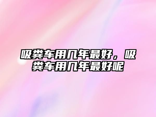 吸糞車(chē)用幾年最好，吸糞車(chē)用幾年最好呢