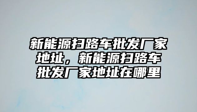 新能源掃路車批發廠家地址，新能源掃路車批發廠家地址在哪里