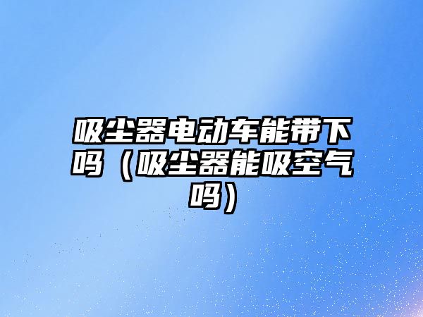 吸塵器電動車能帶下嗎（吸塵器能吸空氣嗎）