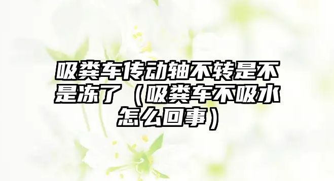 吸糞車傳動軸不轉(zhuǎn)是不是凍了（吸糞車不吸水怎么回事）