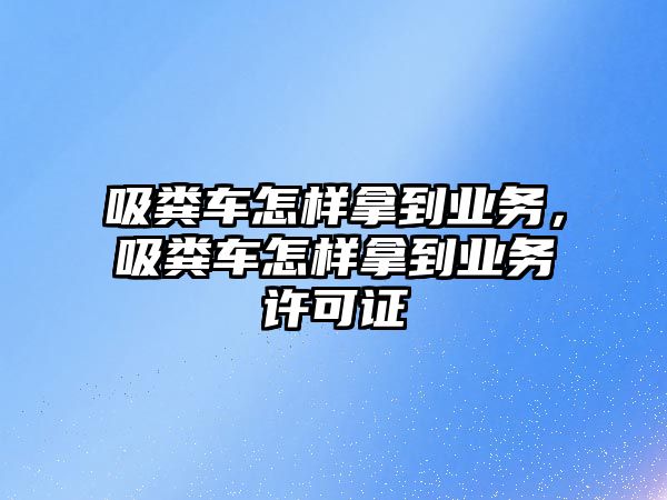 吸糞車怎樣拿到業務，吸糞車怎樣拿到業務許可證