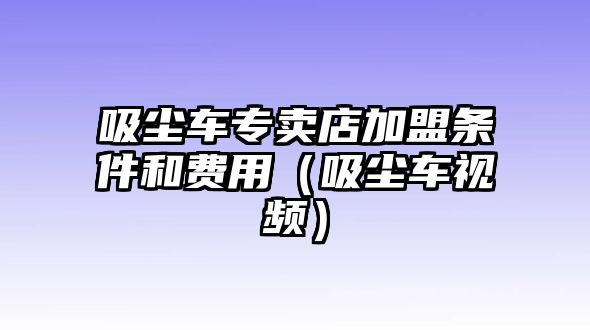 吸塵車專賣店加盟條件和費用（吸塵車視頻）