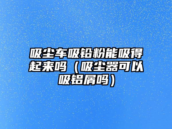 吸塵車吸鉛粉能吸得起來嗎（吸塵器可以吸鋁屑嗎）