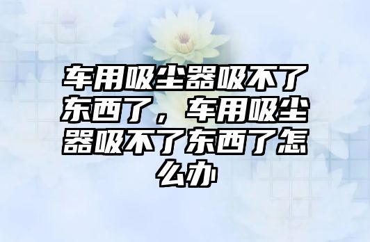 車用吸塵器吸不了東西了，車用吸塵器吸不了東西了怎么辦