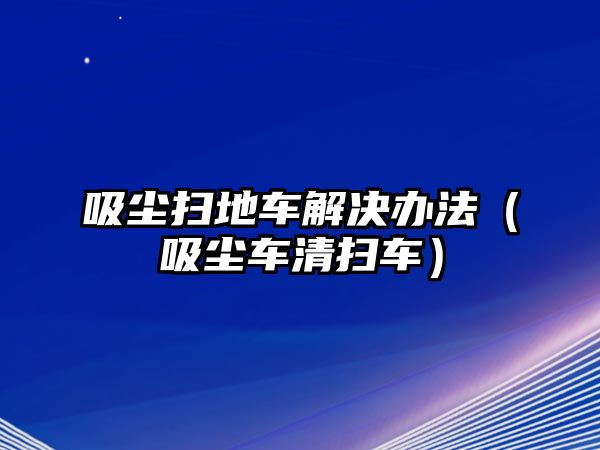 吸塵掃地車解決辦法（吸塵車清掃車）