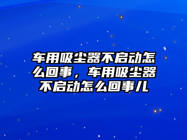 車用吸塵器不啟動怎么回事，車用吸塵器不啟動怎么回事兒