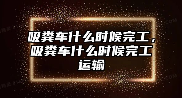 吸糞車什么時候完工，吸糞車什么時候完工運輸