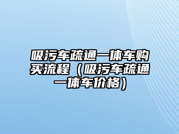 吸污車疏通一體車購買流程（吸污車疏通一體車價格）