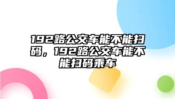 192路公交車能不能掃碼，192路公交車能不能掃碼乘車