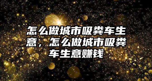 怎么做城市吸糞車生意，怎么做城市吸糞車生意賺錢