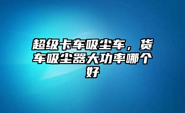 超級卡車吸塵車，貨車吸塵器大功率哪個好