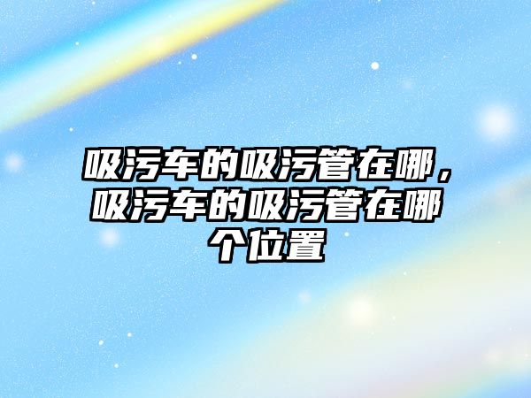 吸污車的吸污管在哪，吸污車的吸污管在哪個位置