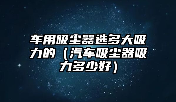 車用吸塵器選多大吸力的（汽車吸塵器吸力多少好）